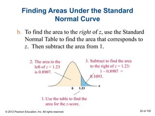 Finding Areas Under the Standard
Normal Curve
b. To find the area to the right of z, use the Standard
Normal Table to find the area that corresponds to
z. Then subtract the area from 1.
3. Subtract to find the area
to the right of z = 1.23:
1 – 0.8907 =
0.1093.
1. Use the table to find the
area for the z-score.
2. The area to the
left of z = 1.23
is 0.8907.
© 2012 Pearson Education, Inc. All rights reserved. 20 of 105
 