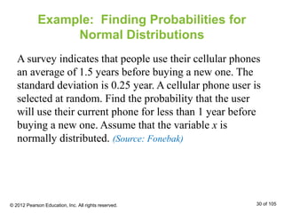 Example: Finding Probabilities for
Normal Distributions
A survey indicates that people use their cellular phones
an average of 1.5 years before buying a new one. The
standard deviation is 0.25 year. A cellular phone user is
selected at random. Find the probability that the user
will use their current phone for less than 1 year before
buying a new one. Assume that the variable x is
normally distributed. (Source: Fonebak)
© 2012 Pearson Education, Inc. All rights reserved. 30 of 105
 