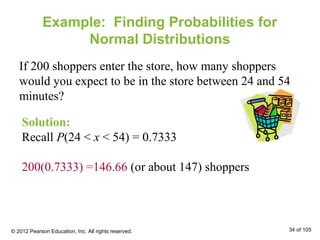Example: Finding Probabilities for
Normal Distributions
If 200 shoppers enter the store, how many shoppers
would you expect to be in the store between 24 and 54
minutes?
Solution:
Recall P(24 < x < 54) = 0.7333
200(0.7333) =146.66 (or about 147) shoppers
© 2012 Pearson Education, Inc. All rights reserved. 34 of 105
 