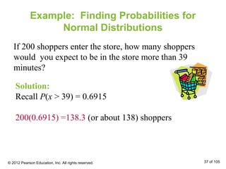 Example: Finding Probabilities for
Normal Distributions
If 200 shoppers enter the store, how many shoppers
would you expect to be in the store more than 39
minutes?
Solution:
Recall P(x > 39) = 0.6915
200(0.6915) =138.3 (or about 138) shoppers
© 2012 Pearson Education, Inc. All rights reserved. 37 of 105
 