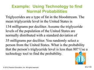 Example: Using Technology to find
Normal Probabilities
Triglycerides are a type of fat in the bloodstream. The
mean triglyceride level in the United States is
134 milligrams per deciliter. Assume the triglyceride
levels of the population of the United States are
normally distributed with a standard deviation of
35 milligrams per deciliter. You randomly select a
person from the United States. What is the probability
that the person’s triglyceride level is less than 80? Use a
technology tool to find the probability.
© 2012 Pearson Education, Inc. All rights reserved. 38 of 105
 