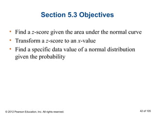 Section 5.3 Objectives
• Find a z-score given the area under the normal curve
• Transform a z-score to an x-value
• Find a specific data value of a normal distribution
given the probability
© 2012 Pearson Education, Inc. All rights reserved. 42 of 105
 