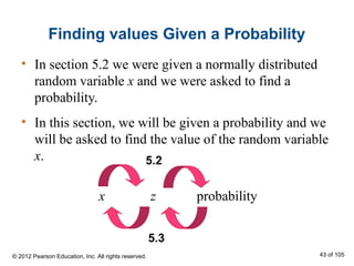 Finding values Given a Probability
• In section 5.2 we were given a normally distributed
random variable x and we were asked to find a
probability.
• In this section, we will be given a probability and we
will be asked to find the value of the random variable
x.
x z probability
5.2
5.3
© 2012 Pearson Education, Inc. All rights reserved. 43 of 105
 