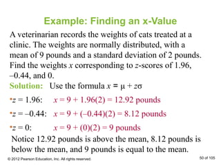 Example: Finding an x-Value
A veterinarian records the weights of cats treated at a
clinic. The weights are normally distributed, with a
mean of 9 pounds and a standard deviation of 2 pounds.
Find the weights x corresponding to z-scores of 1.96,
–0.44, and 0.
Solution: Use the formula x = μ + zσ
•z = 1.96: x = 9 + 1.96(2) = 12.92 pounds
•z = –0.44: x = 9 + (–0.44)(2) = 8.12 pounds
•z = 0: x = 9 + (0)(2) = 9 pounds
Notice 12.92 pounds is above the mean, 8.12 pounds is
below the mean, and 9 pounds is equal to the mean.
© 2012 Pearson Education, Inc. All rights reserved. 50 of 105
 