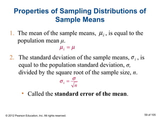 2. The standard deviation of the sample means, , is
equal to the population standard deviation, σ,
divided by the square root of the sample size, n.
1. The mean of the sample means, , is equal to the
population mean μ.
Properties of Sampling Distributions of
Sample Means
xµ
xµ µ=
xσ
x
n
σ
σ =
• Called the standard error of the mean.
© 2012 Pearson Education, Inc. All rights reserved. 59 of 105
 
