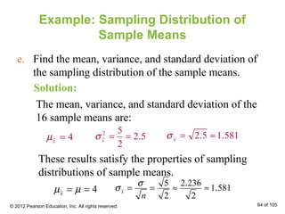 Example: Sampling Distribution of
Sample Means
e. Find the mean, variance, and standard deviation of
the sampling distribution of the sample means.
Solution:
The mean, variance, and standard deviation of the
16 sample means are:
4xµ =
2 5
2 5
2
.xσ = = 2 5 1 581xσ = ≈. .
These results satisfy the properties of sampling
distributions of sample means.
4xµ µ= =
5 2 236
1 581
2 2
.
.x
n
σ
σ = = ≈ ≈
© 2012 Pearson Education, Inc. All rights reserved. 64 of 105
 