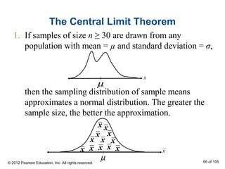 The Central Limit Theorem
1. If samples of size n ≥ 30 are drawn from any
population with mean = µ and standard deviation = σ,
x
µ
µ
x
x
x
x
x
xxx x
x
x
x x
then the sampling distribution of sample means
approximates a normal distribution. The greater the
sample size, the better the approximation.
© 2012 Pearson Education, Inc. All rights reserved. 66 of 105
 