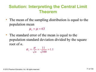 Solution: Interpreting the Central Limit
Theorem
• The mean of the sampling distribution is equal to the
population mean
• The standard error of the mean is equal to the
population standard deviation divided by the square
root of n.
63xµ µ= =
11
1.1
100
x
n
σ
σ = = =
© 2012 Pearson Education, Inc. All rights reserved. 71 of 105
 