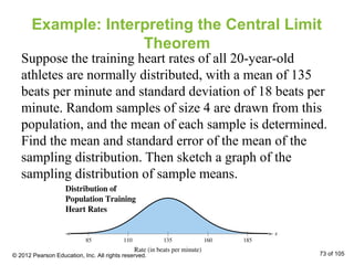 Example: Interpreting the Central Limit
Theorem
Suppose the training heart rates of all 20-year-old
athletes are normally distributed, with a mean of 135
beats per minute and standard deviation of 18 beats per
minute. Random samples of size 4 are drawn from this
population, and the mean of each sample is determined.
Find the mean and standard error of the mean of the
sampling distribution. Then sketch a graph of the
sampling distribution of sample means.
© 2012 Pearson Education, Inc. All rights reserved. 73 of 105
 