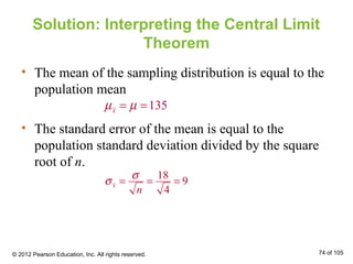 Solution: Interpreting the Central Limit
Theorem
• The mean of the sampling distribution is equal to the
population mean
• The standard error of the mean is equal to the
population standard deviation divided by the square
root of n.
135xµ µ= =
18
9
4
x
n
σ
σ = = =
© 2012 Pearson Education, Inc. All rights reserved. 74 of 105
 