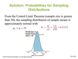 Solution: Probabilities for Sampling
Distributions
From the Central Limit Theorem (sample size is greater
than 30), the sampling distribution of sample means is
approximately normal with
25xµ µ= =
1.5
0.21213
50
x
n
σ
σ = = ≈
© 2012 Pearson Education, Inc. All rights reserved. 78 of 105
 