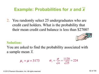 Example: Probabilities for x and x
2. You randomly select 25 undergraduates who are
credit card holders. What is the probability that
their mean credit card balance is less than $2700?
Solution:
You are asked to find the probability associated with
a sample mean .x
3173xµ µ= =
1120
224
25
x
n
σ
σ = = =
© 2012 Pearson Education, Inc. All rights reserved. 82 of 105
 