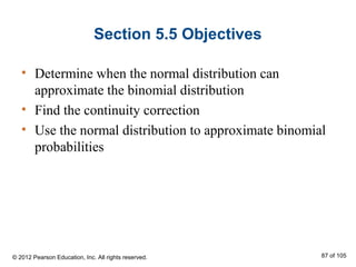 Section 5.5 Objectives
• Determine when the normal distribution can
approximate the binomial distribution
• Find the continuity correction
• Use the normal distribution to approximate binomial
probabilities
© 2012 Pearson Education, Inc. All rights reserved. 87 of 105
 