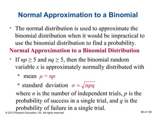 Normal Approximation to a Binomial
Normal Approximation to a Binomial Distribution
• If np ≥ 5 and nq ≥ 5, then the binomial random
variable x is approximately normally distributed with
 mean μ = np
 standard deviation =σ npq
• The normal distribution is used to approximate the
binomial distribution when it would be impractical to
use the binomial distribution to find a probability.
© 2012 Pearson Education, Inc. All rights reserved. 88 of 105
where n is the number of independent trials, p is the
probability of success in a single trial, and q is the
probability of failure in a single trial.
 