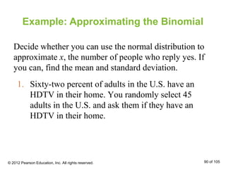 1. Sixty-two percent of adults in the U.S. have an
HDTV in their home. You randomly select 45
adults in the U.S. and ask them if they have an
HDTV in their home.
Example: Approximating the Binomial
Decide whether you can use the normal distribution to
approximate x, the number of people who reply yes. If
you can, find the mean and standard deviation.
© 2012 Pearson Education, Inc. All rights reserved. 90 of 105
 