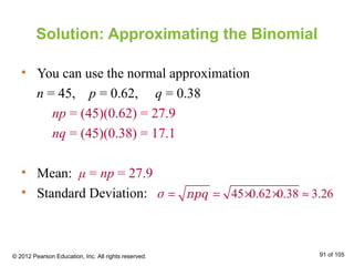 Solution: Approximating the Binomial
• You can use the normal approximation
n = 45, p = 0.62, q = 0.38
np = (45)(0.62) = 27.9
nq = (45)(0.38) = 17.1
• Mean: μ = np = 27.9
• Standard Deviation: 45 0.62 0.38 3.26= = × × ≈σ npq
© 2012 Pearson Education, Inc. All rights reserved. 91 of 105
 