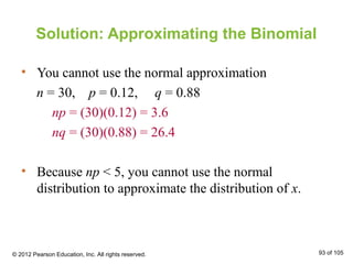 Solution: Approximating the Binomial
• You cannot use the normal approximation
n = 30, p = 0.12, q = 0.88
np = (30)(0.12) = 3.6
nq = (30)(0.88) = 26.4
• Because np < 5, you cannot use the normal
distribution to approximate the distribution of x.
© 2012 Pearson Education, Inc. All rights reserved. 93 of 105
 