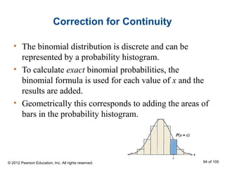 Correction for Continuity
• The binomial distribution is discrete and can be
represented by a probability histogram.
• To calculate exact binomial probabilities, the
binomial formula is used for each value of x and the
results are added.
• Geometrically this corresponds to adding the areas of
bars in the probability histogram.
© 2012 Pearson Education, Inc. All rights reserved. 94 of 105
 