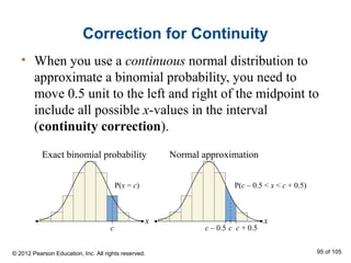 Correction for Continuity
• When you use a continuous normal distribution to
approximate a binomial probability, you need to
move 0.5 unit to the left and right of the midpoint to
include all possible x-values in the interval
(continuity correction).
© 2012 Pearson Education, Inc. All rights reserved. 95 of 105
Exact binomial probability
P(x = c) P(c – 0.5 < x < c + 0.5)
c c – 0.5 c c + 0.5
Normal approximation
 