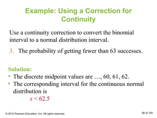 Example: Using a Correction for
Continuity
Use a continuity correction to convert the binomial
interval to a normal distribution interval.
3. The probability of getting fewer than 63 successes.
Solution:
• The discrete midpoint values are …, 60, 61, 62.
• The corresponding interval for the continuous normal
distribution is
x < 62.5
© 2012 Pearson Education, Inc. All rights reserved. 98 of 105
 