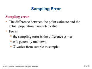 Sampling Error
Sampling error
• The difference between the point estimate and the
actual population parameter value.
• For μ:
 the sampling error is the difference – μ
 μ is generally unknown
 varies from sample to sample
x
x
© 2012 Pearson Education, Inc. All rights reserved. 11 of 83
 