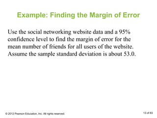 Example: Finding the Margin of Error
Use the social networking website data and a 95%
confidence level to find the margin of error for the
mean number of friends for all users of the website.
Assume the sample standard deviation is about 53.0.
© 2012 Pearson Education, Inc. All rights reserved. 13 of 83
 