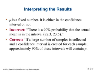 Interpreting the Results
• μ is a fixed number. It is either in the confidence
interval or not.
• Incorrect: “There is a 90% probability that the actual
mean is in the interval (22.3, 23.5).”
• Correct: “If a large number of samples is collected
and a confidence interval is created for each sample,
approximately 90% of these intervals will contain μ.
© 2012 Pearson Education, Inc. All rights reserved. 25 of 83
 