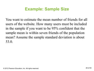 Example: Sample Size
You want to estimate the mean number of friends for all
users of the website. How many users must be included
in the sample if you want to be 95% confident that the
sample mean is within seven friends of the population
mean? Assume the sample standard deviation is about
53.0.
© 2012 Pearson Education, Inc. All rights reserved. 28 of 83
 