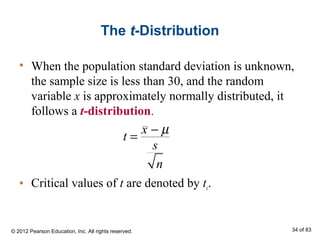 The t-Distribution
• When the population standard deviation is unknown,
the sample size is less than 30, and the random
variable x is approximately normally distributed, it
follows a t-distribution.
• Critical values of t are denoted by tc.
t =
x − µ
s
n
© 2012 Pearson Education, Inc. All rights reserved. 34 of 83
 