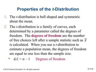 Properties of the t-Distribution
1. The t-distribution is bell shaped and symmetric
about the mean.
2. The t-distribution is a family of curves, each
determined by a parameter called the degrees of
freedom. The degrees of freedom are the number
of free choices left after a sample statistic such as
is calculated. When you use a t-distribution to
estimate a population mean, the degrees of freedom
are equal to one less than the sample size.
 d.f. = n – 1 Degrees of freedom
x
© 2012 Pearson Education, Inc. All rights reserved. 35 of 83
 