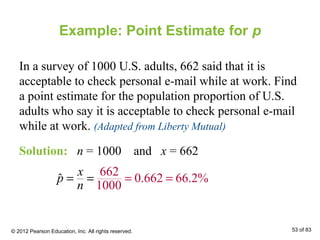 Example: Point Estimate for p
In a survey of 1000 U.S. adults, 662 said that it is
acceptable to check personal e-mail while at work. Find
a point estimate for the population proportion of U.S.
adults who say it is acceptable to check personal e-mail
while at work. (Adapted from Liberty Mutual)
Solution: n = 1000 and x = 662
662
0.662 66.2%
1000
ˆ
x
p
n
= == =
© 2012 Pearson Education, Inc. All rights reserved. 53 of 83
 