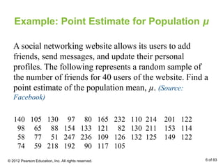 Example: Point Estimate for Population μ
A social networking website allows its users to add
friends, send messages, and update their personal
profiles. The following represents a random sample of
the number of friends for 40 users of the website. Find a
point estimate of the population mean, µ. (Source:
Facebook)
140 105 130 97 80 165 232 110 214 201 122
98 65 88 154 133 121 82 130 211 153 114
58 77 51 247 236 109 126 132 125 149 122
74 59 218 192 90 117 105
© 2012 Pearson Education, Inc. All rights reserved. 6 of 83
 