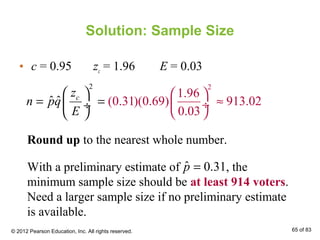 Solution: Sample Size
• c = 0.95 zc = 1.96 E = 0.03
2 2
1.96
(0.31)(0.69) 913.02
0.
ˆ ˆ
03
cz
n pq
E
 
≈ ÷

 
= = ÷
  
Round up to the nearest whole number.
With a preliminary estimate of , the
minimum sample size should be at least 914 voters.
Need a larger sample size if no preliminary estimate
is available.
ˆ 0.31p =
© 2012 Pearson Education, Inc. All rights reserved. 65 of 83
 