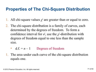 Properties of The Chi-Square Distribution
1. All chi-square values χ2
are greater than or equal to zero.
2. The chi-square distribution is a family of curves, each
determined by the degrees of freedom. To form a
confidence interval for σ2
, use the χ2
-distribution with
degrees of freedom equal to one less than the sample
size.
• d.f. = n – 1 Degrees of freedom
1. The area under each curve of the chi-square distribution
equals one.
© 2012 Pearson Education, Inc. All rights reserved. 71 of 83
 