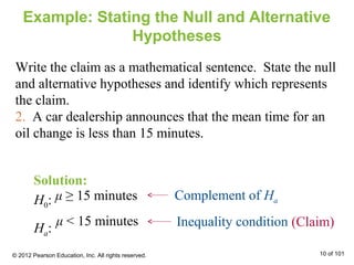 μ ≥ 15 minutes
Example: Stating the Null and Alternative
Hypotheses
Write the claim as a mathematical sentence. State the null
and alternative hypotheses and identify which represents
the claim.
2. A car dealership announces that the mean time for an
oil change is less than 15 minutes.
Inequality condition
Complement of HaH0:
Ha: (Claim)μ < 15 minutes
Solution:
© 2012 Pearson Education, Inc. All rights reserved. 10 of 101
 