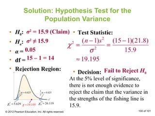 Solution: Hypothesis Test for the
Population Variance
• H0:
• Ha:
• α =
• df =
• Rejection Region:
• Test Statistic:
• Decision:
σ2
= 15.9 (Claim)
σ2
≠ 15.9
0.05
15 – 1 = 14
χ2
=
(n −1)s2
σ2
=
(15−1)(21.8)
15.9
≈ 19.195
Fail to Reject H0
At the 5% level of significance,
there is not enough evidence to
reject the claim that the variance in
the strengths of the fishing line is
15.9.
© 2012 Pearson Education, Inc. All rights reserved. 100 of 101
1
0.025
2
α =
1
0.025
2
α =
2
5.629Lχ =
2
26.119Rχ =19.195χ ≈
 