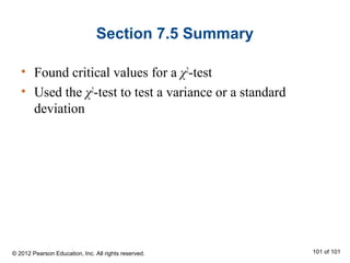 Section 7.5 Summary
• Found critical values for a χ2
-test
• Used the χ2
-test to test a variance or a standard
deviation
© 2012 Pearson Education, Inc. All rights reserved. 101 of 101
 