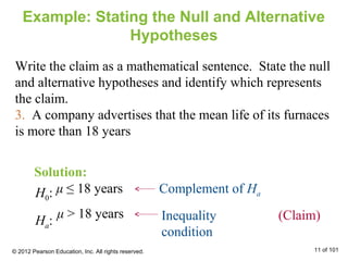 μ ≤ 18 years
Example: Stating the Null and Alternative
Hypotheses
Write the claim as a mathematical sentence. State the null
and alternative hypotheses and identify which represents
the claim.
3. A company advertises that the mean life of its furnaces
is more than 18 years
Inequality
condition
Complement of HaH0:
Ha: (Claim)μ > 18 years
Solution:
© 2012 Pearson Education, Inc. All rights reserved. 11 of 101
 