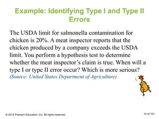 Example: Identifying Type I and Type II
Errors
The USDA limit for salmonella contamination for
chicken is 20%. A meat inspector reports that the
chicken produced by a company exceeds the USDA
limit. You perform a hypothesis test to determine
whether the meat inspector’s claim is true. When will a
type I or type II error occur? Which is more serious?
(Source: United States Department of Agriculture)
© 2012 Pearson Education, Inc. All rights reserved. 14 of 101
 