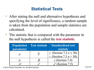 Statistical Tests
• After stating the null and alternative hypotheses and
specifying the level of significance, a random sample
is taken from the population and sample statistics are
calculated.
• The statistic that is compared with the parameter in
the null hypothesis is called the test statistic.
σ2
x
χ2
(Section 7.5)s2
z (Section 7.4)p
t (Section 7.3 n < 30)
z (Section 7.2 n ≥ 30)μ
Standardized test
statistic
Test statisticPopulation
parameter
ˆp
© 2012 Pearson Education, Inc. All rights reserved. 19 of 101
 