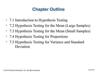Chapter Outline
• 7.1 Introduction to Hypothesis Testing
• 7.2 Hypothesis Testing for the Mean (Large Samples)
• 7.3 Hypothesis Testing for the Mean (Small Samples)
• 7.4 Hypothesis Testing for Proportions
• 7.5 Hypothesis Testing for Variance and Standard
Deviation
© 2012 Pearson Education, Inc. All rights reserved. 2 of 101
 