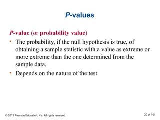 P-values
P-value (or probability value)
• The probability, if the null hypothesis is true, of
obtaining a sample statistic with a value as extreme or
more extreme than the one determined from the
sample data.
• Depends on the nature of the test.
© 2012 Pearson Education, Inc. All rights reserved. 20 of 101
 