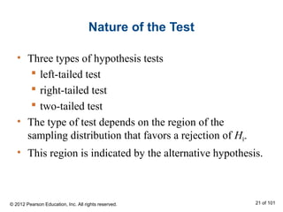 Nature of the Test
• Three types of hypothesis tests
 left-tailed test
 right-tailed test
 two-tailed test
• The type of test depends on the region of the
sampling distribution that favors a rejection of H0.
• This region is indicated by the alternative hypothesis.
© 2012 Pearson Education, Inc. All rights reserved. 21 of 101
 