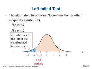 Left-tailed Test
• The alternative hypothesis Ha contains the less-than
inequality symbol (<).
z
0 1 2 3–3 –2 –1
Test
statistic
H0: μ ≥ k
Ha: μ < k
P is the area to
the left of the
standardized
test statistic.
© 2012 Pearson Education, Inc. All rights reserved. 22 of 101
 