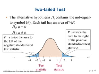 Two-tailed Test
• The alternative hypothesis Ha contains the not-equal-
to symbol (≠). Each tail has an area of ½P.
z
0 1 2 3–3 –2 –1
Test
statistic
Test
statistic
H0: μ = k
Ha: μ ≠ k
P is twice the area to
the left of the
negative standardized
test statistic.
P is twice the
area to the right
of the positive
standardized test
statistic.
© 2012 Pearson Education, Inc. All rights reserved. 24 of 101
 