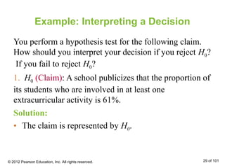 Example: Interpreting a Decision
You perform a hypothesis test for the following claim.
How should you interpret your decision if you reject H0?
If you fail to reject H0?
1. H0 (Claim): A school publicizes that the proportion of
its students who are involved in at least one
extracurricular activity is 61%.
© 2012 Pearson Education, Inc. All rights reserved. 29 of 101
Solution:
• The claim is represented by H0.
 
