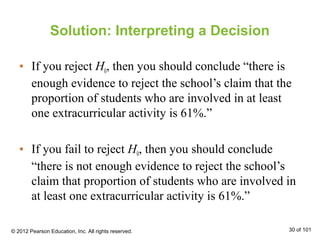 Solution: Interpreting a Decision
• If you reject H0, then you should conclude “there is
enough evidence to reject the school’s claim that the
proportion of students who are involved in at least
one extracurricular activity is 61%.”
• If you fail to reject H0, then you should conclude
“there is not enough evidence to reject the school’s
claim that proportion of students who are involved in
at least one extracurricular activity is 61%.”
© 2012 Pearson Education, Inc. All rights reserved. 30 of 101
 