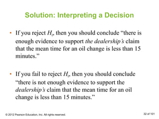 Solution: Interpreting a Decision
• If you reject H0, then you should conclude “there is
enough evidence to support the dealership’s claim
that the mean time for an oil change is less than 15
minutes.”
• If you fail to reject H0, then you should conclude
“there is not enough evidence to support the
dealership’s claim that the mean time for an oil
change is less than 15 minutes.”
© 2012 Pearson Education, Inc. All rights reserved. 32 of 101
 
