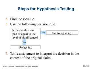 Steps for Hypothesis Testing
5. Find the P-value.
6. Use the following decision rule.
7. Write a statement to interpret the decision in the
context of the original claim.
Is the P-value less
than or equal to the
level of significance?
Fail to reject H0.
Yes
Reject H0.
No
© 2012 Pearson Education, Inc. All rights reserved. 34 of 101
 