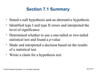 Section 7.1 Summary
• Stated a null hypothesis and an alternative hypothesis
• Identified type I and type II errors and interpreted the
level of significance
• Determined whether to use a one-tailed or two-tailed
statistical test and found a p-value
• Made and interpreted a decision based on the results
of a statistical test
• Wrote a claim for a hypothesis test
© 2012 Pearson Education, Inc. All rights reserved. 35 of 101
 